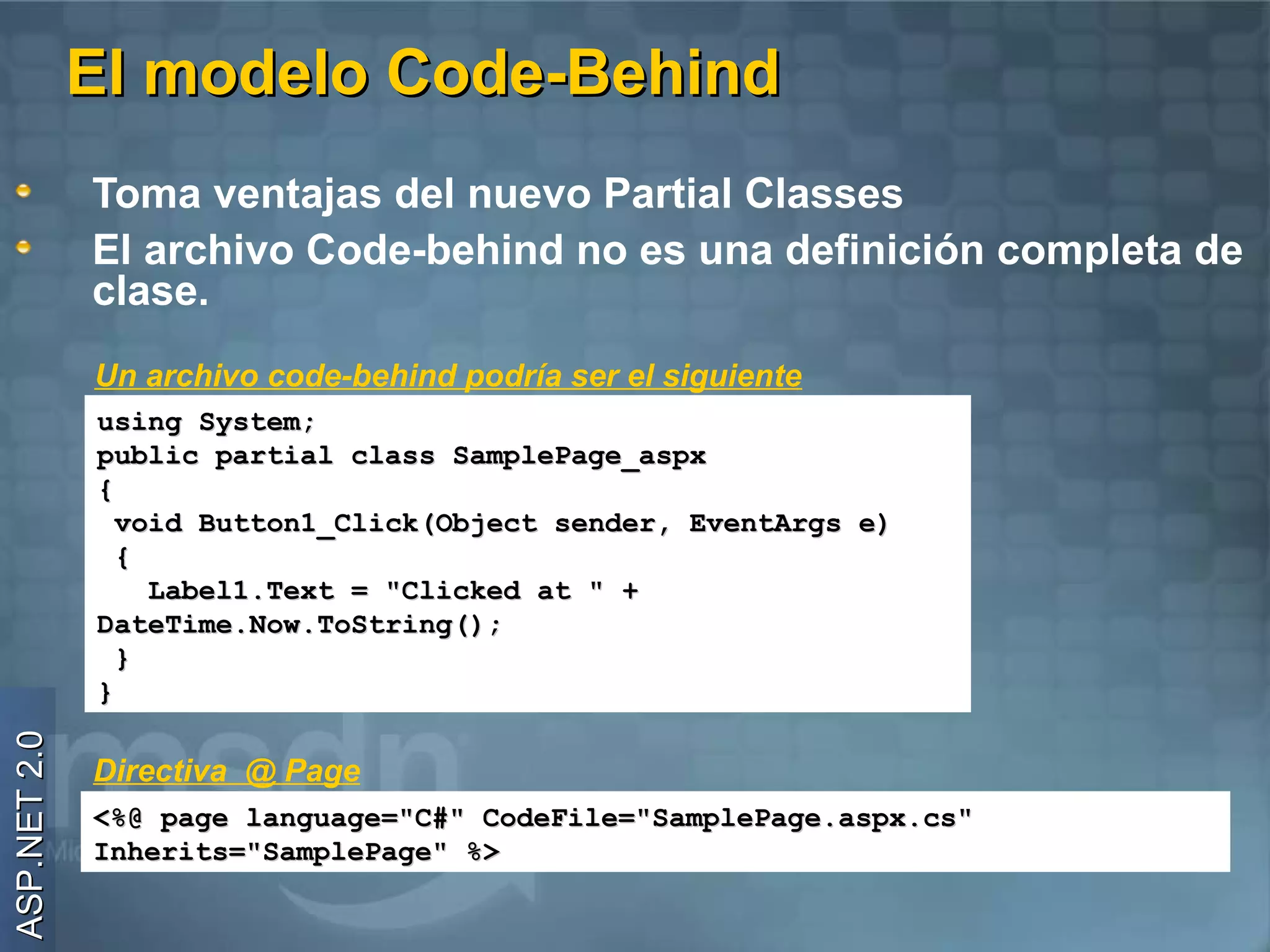 El modelo Code-Behind
              Toma ventajas del nuevo Partial Classes
              El archivo Code-behind no es una definición completa de
              clase.
              Un archivo code-behind podría ser el siguiente
              using System;
              public partial class SamplePage_aspx
              {
                void Button1_Click(Object sender, EventArgs e)
                {
                  Label1.Text = "Clicked at " +
              DateTime.Now.ToString();
                }
              }
ASP.NET 2.0




              Directiva @ Page
              <%@ page language="C#" CodeFile="SamplePage.aspx.cs"
              Inherits="SamplePage" %>
 