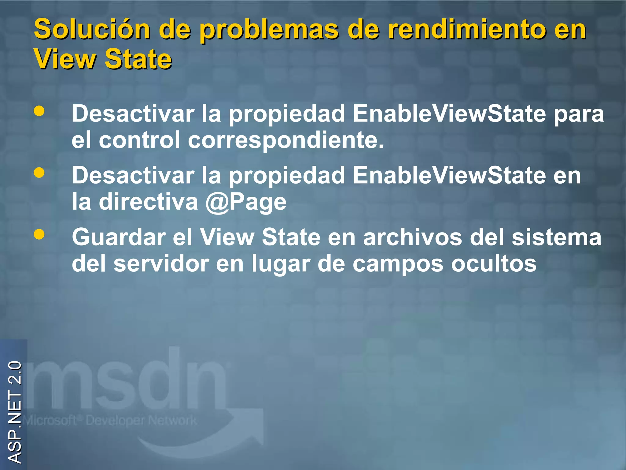 Solución de problemas de rendimiento en
              View State
                 Desactivar la propiedad EnableViewState para
                  el control correspondiente.
                 Desactivar la propiedad EnableViewState en
                  la directiva @Page
                 Guardar el View State en archivos del sistema
                  del servidor en lugar de campos ocultos
ASP.NET 2.0
 
