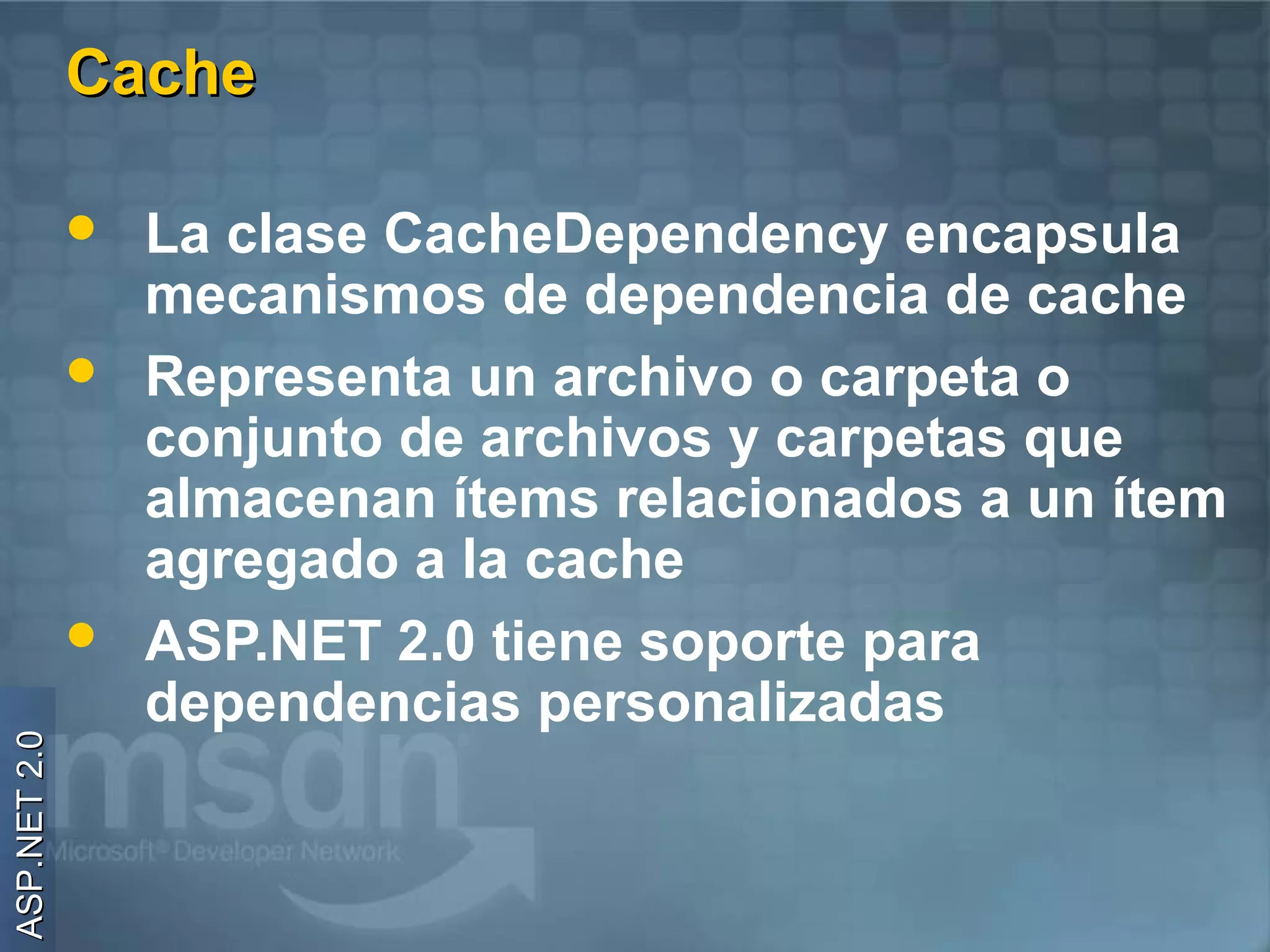 Cache

                 La clase CacheDependency encapsula
                  mecanismos de dependencia de cache
                 Representa un archivo o carpeta o
                  conjunto de archivos y carpetas que
                  almacenan ítems relacionados a un ítem
                  agregado a la cache
                 ASP.NET 2.0 tiene soporte para
                  dependencias personalizadas
ASP.NET 2.0
 