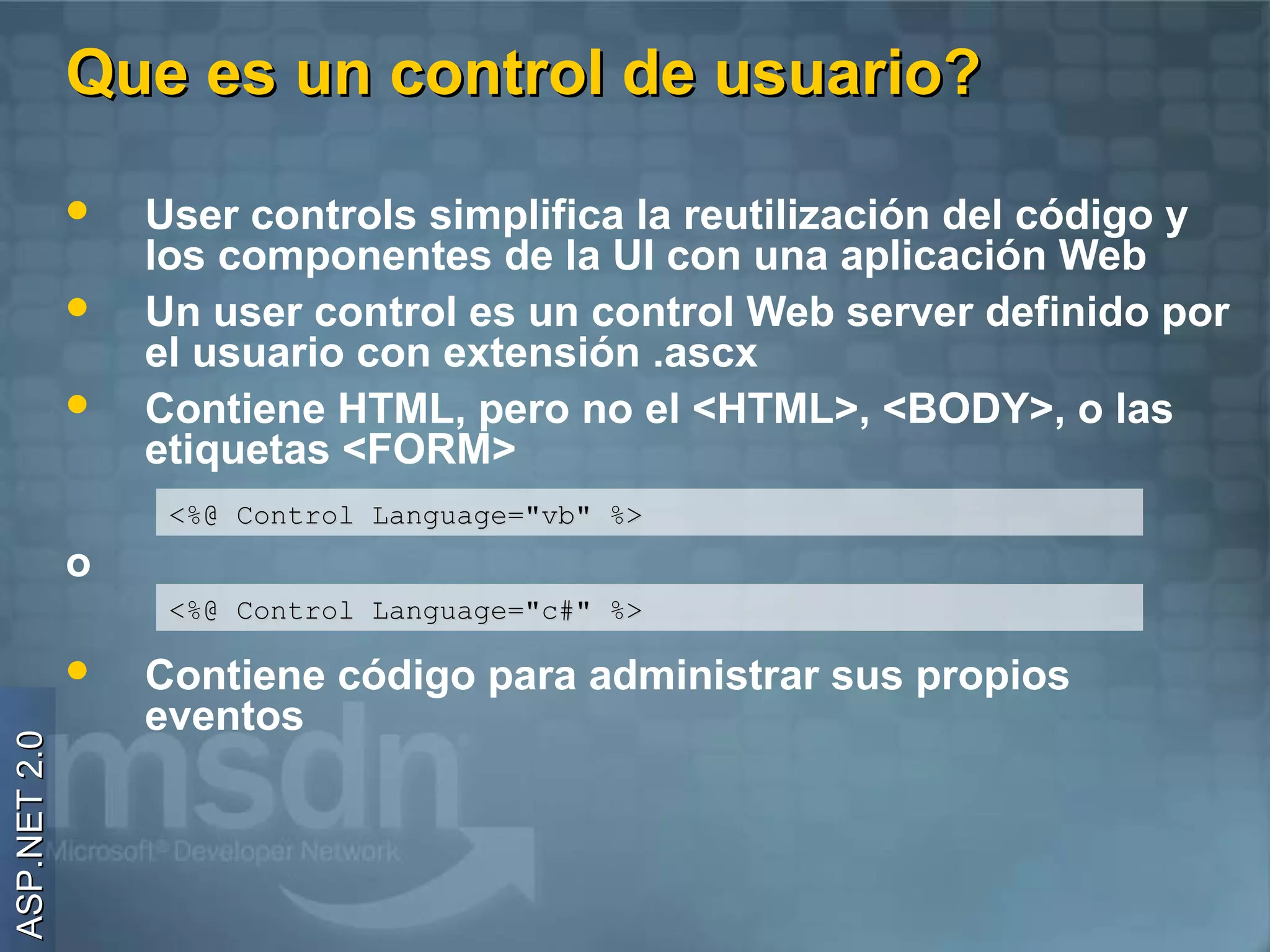 Que es un control de usuario?

                 User controls simplifica la reutilización del código y
                  los componentes de la UI con una aplicación Web
                 Un user control es un control Web server definido por
                  el usuario con extensión .ascx
                 Contiene HTML, pero no el <HTML>, <BODY>, o las
                  etiquetas <FORM>
                   <%@ Control Language="vb" %>
              o
                   <%@ Control Language="c#" %>

                 Contiene código para administrar sus propios
                  eventos
ASP.NET 2.0
 