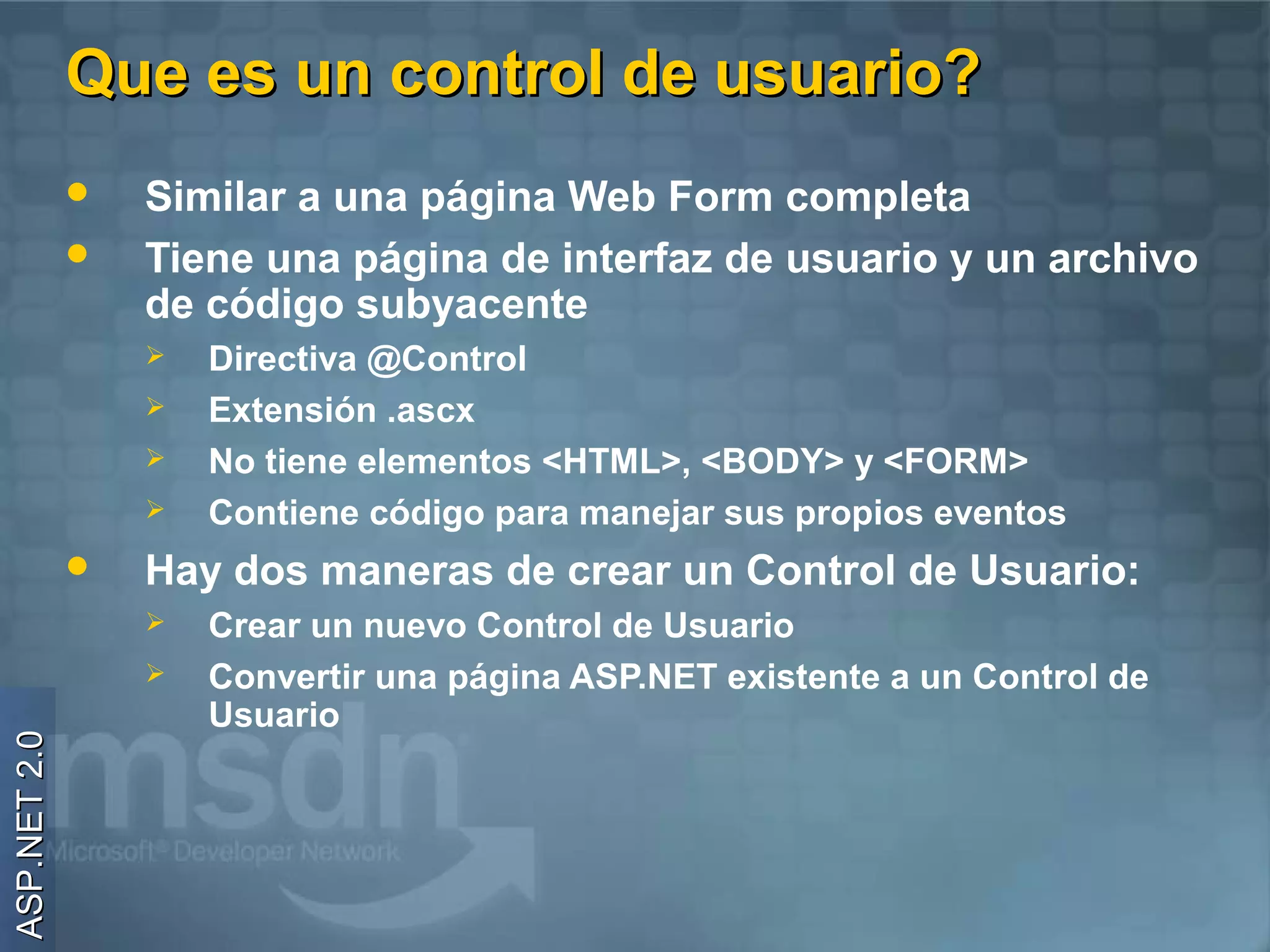 Que es un control de usuario?
                 Similar a una página Web Form completa
                 Tiene una página de interfaz de usuario y un archivo
                  de código subyacente
                     Directiva @Control
                     Extensión .ascx
                     No tiene elementos <HTML>, <BODY> y <FORM>
                     Contiene código para manejar sus propios eventos
                 Hay dos maneras de crear un Control de Usuario:
                     Crear un nuevo Control de Usuario
                     Convertir una página ASP.NET existente a un Control de
                      Usuario
ASP.NET 2.0
 