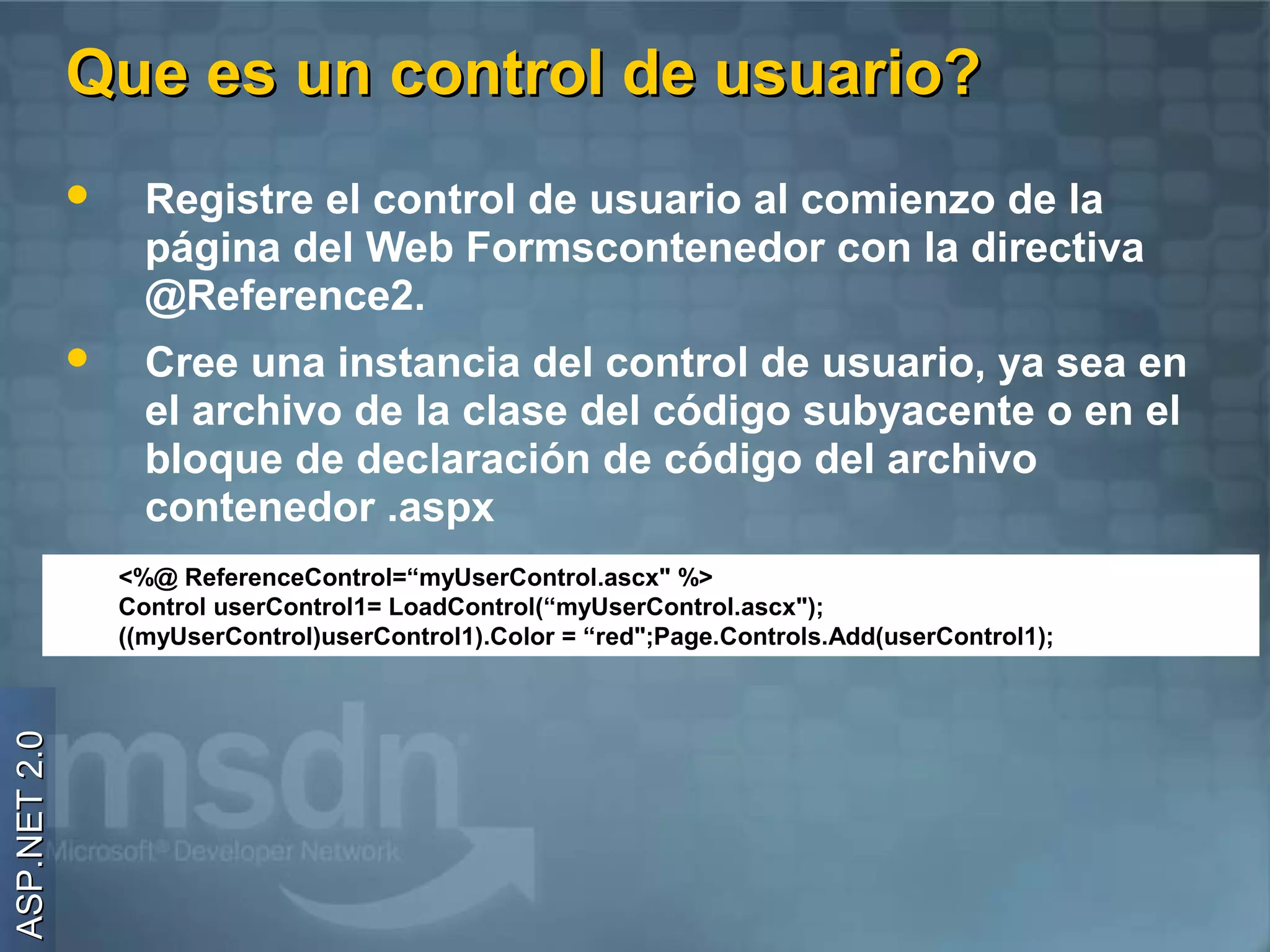 Que es un control de usuario?
                   Registre el control de usuario al comienzo de la
                    página del Web Formscontenedor con la directiva
                    @Reference2.
                   Cree una instancia del control de usuario, ya sea en
                    el archivo de la clase del código subyacente o en el
                    bloque de declaración de código del archivo
                    contenedor .aspx
                  <%@ ReferenceControl=“myUserControl.ascx" %>
                  Control userControl1= LoadControl(“myUserControl.ascx");
                  ((myUserControl)userControl1).Color = “red";Page.Controls.Add(userControl1);
ASP.NET 2.0
 