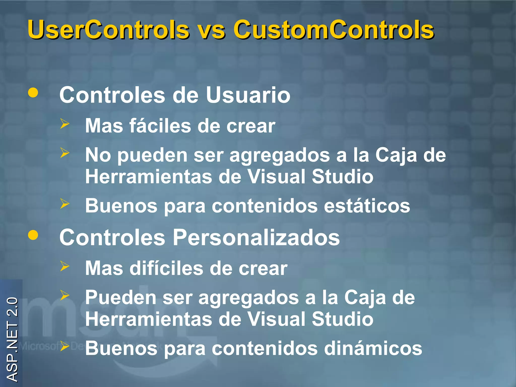 UserControls vs CustomControls

                 Controles de Usuario
                     Mas fáciles de crear
                     No pueden ser agregados a la Caja de
                      Herramientas de Visual Studio
                     Buenos para contenidos estáticos
                 Controles Personalizados
                     Mas difíciles de crear
                     Pueden ser agregados a la Caja de
ASP.NET 2.0




                      Herramientas de Visual Studio
                     Buenos para contenidos dinámicos
 
