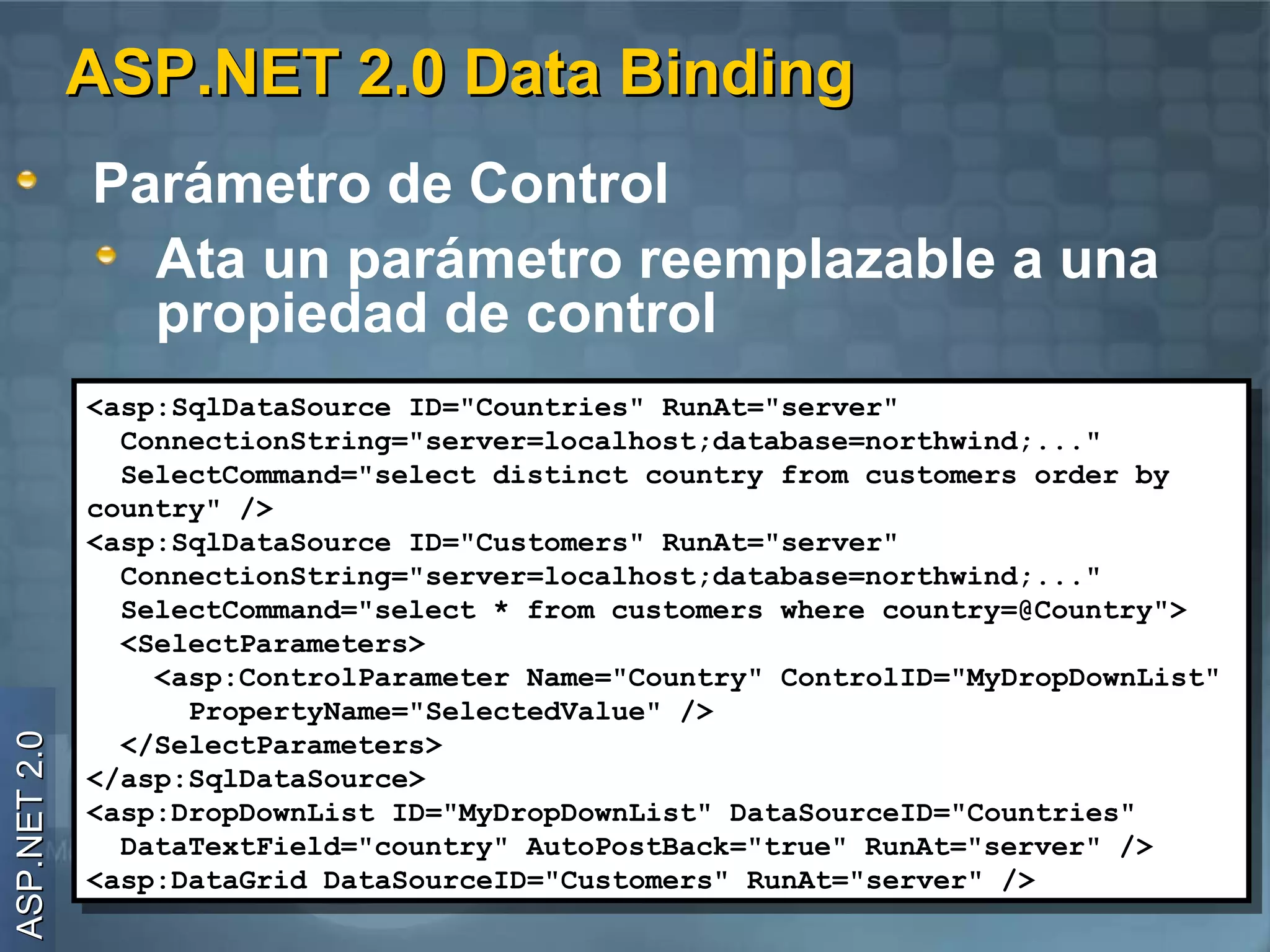 ASP.NET 2.0 Data Binding
              Parámetro de Control
                Ata un parámetro reemplazable a una
                propiedad de control
              <asp:SqlDataSource ID="Countries" RunAt="server"
               <asp:SqlDataSource ID="Countries" RunAt="server"
                ConnectionString="server=localhost;database=northwind;..."
                 ConnectionString="server=localhost;database=northwind;..."
                SelectCommand="select distinct country from customers order by
                 SelectCommand="select distinct country from customers order by
              country" />
               country" />
              <asp:SqlDataSource ID="Customers" RunAt="server"
               <asp:SqlDataSource ID="Customers" RunAt="server"
                ConnectionString="server=localhost;database=northwind;..."
                 ConnectionString="server=localhost;database=northwind;..."
                SelectCommand="select * from customers where country=@Country">
                 SelectCommand="select * from customers where country=@Country">
                <SelectParameters>
                 <SelectParameters>
                  <asp:ControlParameter Name="Country" ControlID="MyDropDownList"
                   <asp:ControlParameter Name="Country" ControlID="MyDropDownList"
                    PropertyName="SelectedValue" />
                     PropertyName="SelectedValue" />
ASP.NET 2.0




                </SelectParameters>
                 </SelectParameters>
              </asp:SqlDataSource>
               </asp:SqlDataSource>
              <asp:DropDownList ID="MyDropDownList" DataSourceID="Countries"
               <asp:DropDownList ID="MyDropDownList" DataSourceID="Countries"
                DataTextField="country" AutoPostBack="true" RunAt="server" />
                 DataTextField="country" AutoPostBack="true" RunAt="server" />
              <asp:DataGrid DataSourceID="Customers" RunAt="server" />
               <asp:DataGrid DataSourceID="Customers" RunAt="server" />
 