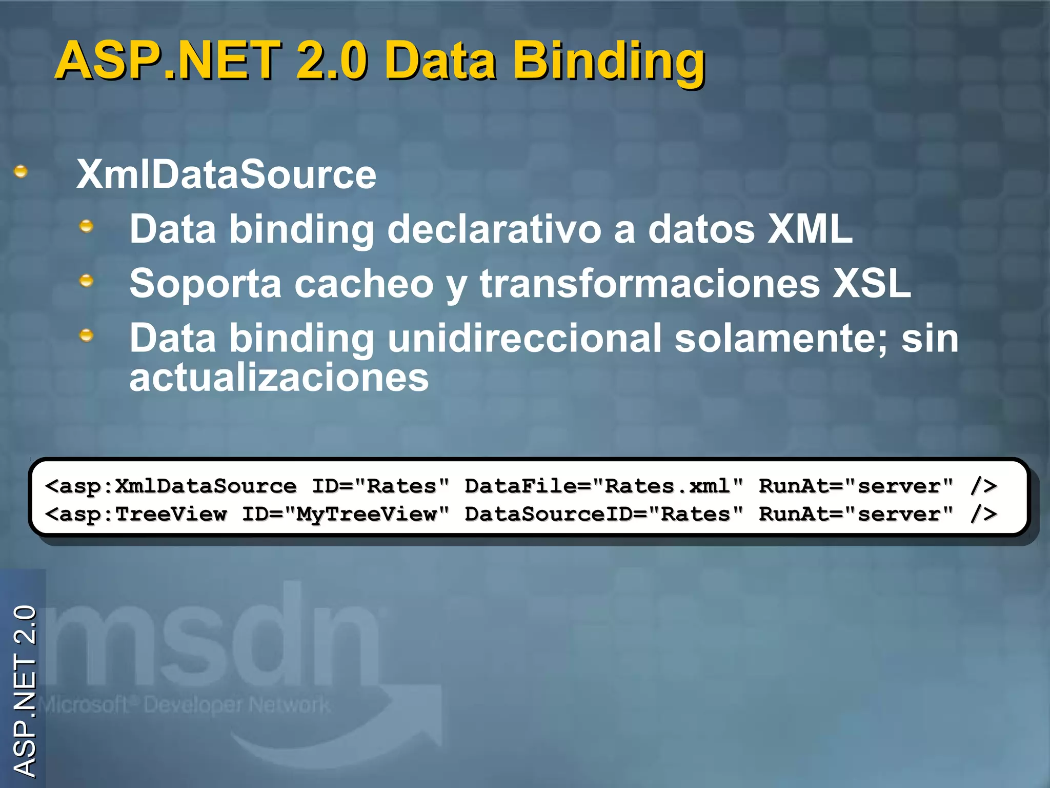 ASP.NET 2.0 Data Binding

                XmlDataSource
                  Data binding declarativo a datos XML
                  Soporta cacheo y transformaciones XSL
                  Data binding unidireccional solamente; sin
                  actualizaciones

              <asp:XmlDataSource ID="Rates" DataFile="Rates.xml" RunAt="server" />
               <asp:XmlDataSource ID="Rates" DataFile="Rates.xml" RunAt="server" />
              <asp:TreeView ID="MyTreeView" DataSourceID="Rates" RunAt="server" />
               <asp:TreeView ID="MyTreeView" DataSourceID="Rates" RunAt="server" />
ASP.NET 2.0
 