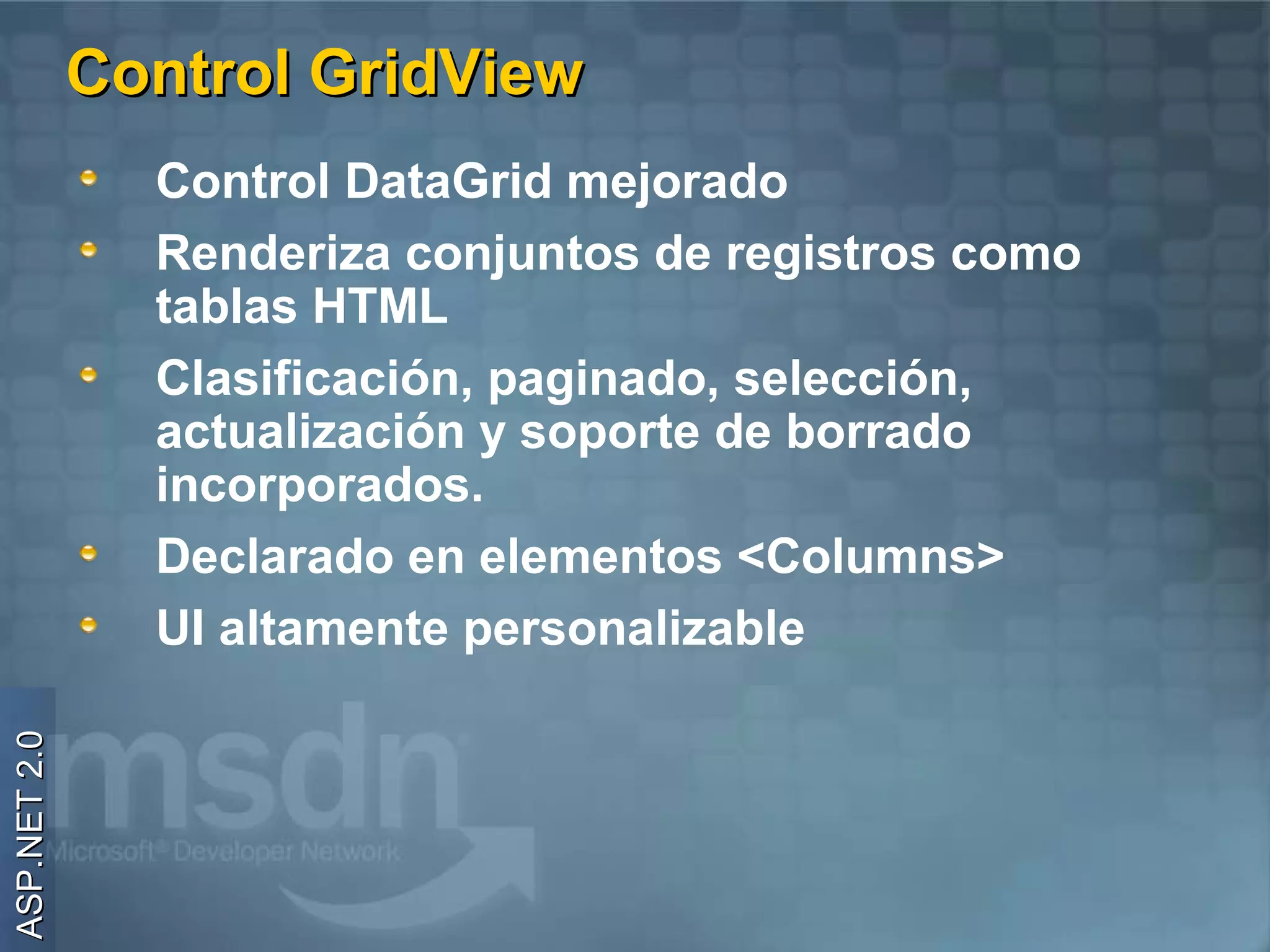 Control GridView
                Control DataGrid mejorado
                Renderiza conjuntos de registros como
                tablas HTML
                Clasificación, paginado, selección,
                actualización y soporte de borrado
                incorporados.
                Declarado en elementos <Columns>
                UI altamente personalizable
ASP.NET 2.0
 