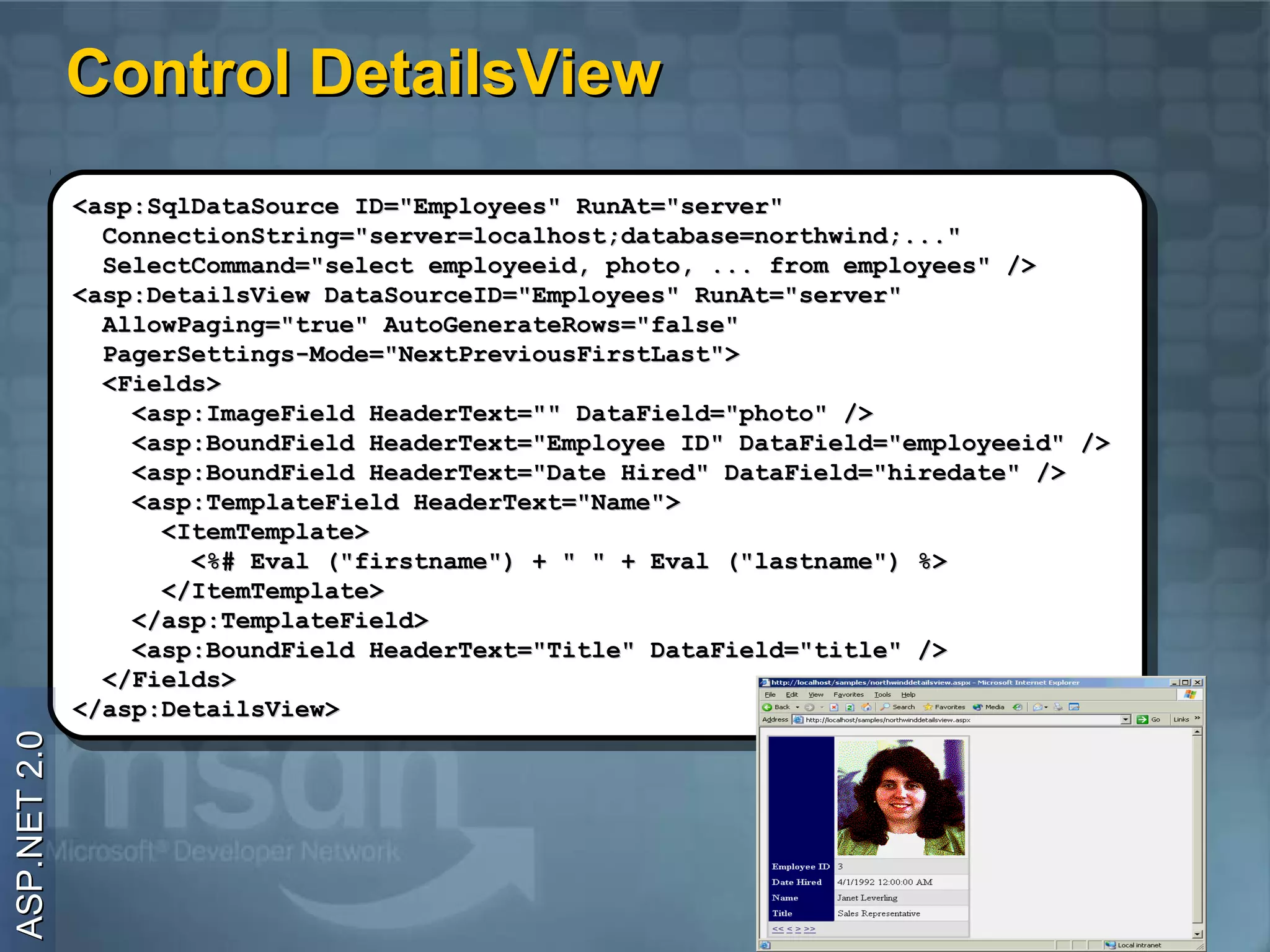 Control DetailsView
              <asp:SqlDataSource ID="Employees" RunAt="server"
               <asp:SqlDataSource ID="Employees" RunAt="server"
                ConnectionString="server=localhost;database=northwind;..."
                 ConnectionString="server=localhost;database=northwind;..."
                SelectCommand="select employeeid, photo, ... from employees" />
                 SelectCommand="select employeeid, photo, ... from employees" />
              <asp:DetailsView DataSourceID="Employees" RunAt="server"
               <asp:DetailsView DataSourceID="Employees" RunAt="server"
                AllowPaging="true" AutoGenerateRows="false"
                 AllowPaging="true" AutoGenerateRows="false"
                PagerSettings-Mode="NextPreviousFirstLast">
                 PagerSettings-Mode="NextPreviousFirstLast">
                <Fields>
                 <Fields>
                  <asp:ImageField HeaderText="" DataField="photo" />
                   <asp:ImageField HeaderText="" DataField="photo" />
                  <asp:BoundField HeaderText="Employee ID" DataField="employeeid" />
                   <asp:BoundField HeaderText="Employee ID" DataField="employeeid" />
                  <asp:BoundField HeaderText="Date Hired" DataField="hiredate" />
                   <asp:BoundField HeaderText="Date Hired" DataField="hiredate" />
                  <asp:TemplateField HeaderText="Name">
                   <asp:TemplateField HeaderText="Name">
                    <ItemTemplate>
                     <ItemTemplate>
                      <%# Eval ("firstname") ++ "" "" ++ Eval ("lastname") %>
                       <%# Eval ("firstname")             Eval ("lastname") %>
                    </ItemTemplate>
                     </ItemTemplate>
                  </asp:TemplateField>
                   </asp:TemplateField>
                  <asp:BoundField HeaderText="Title" DataField="title" />
                   <asp:BoundField HeaderText="Title" DataField="title" />
                </Fields>
                 </Fields>
              </asp:DetailsView>
               </asp:DetailsView>
ASP.NET 2.0
 