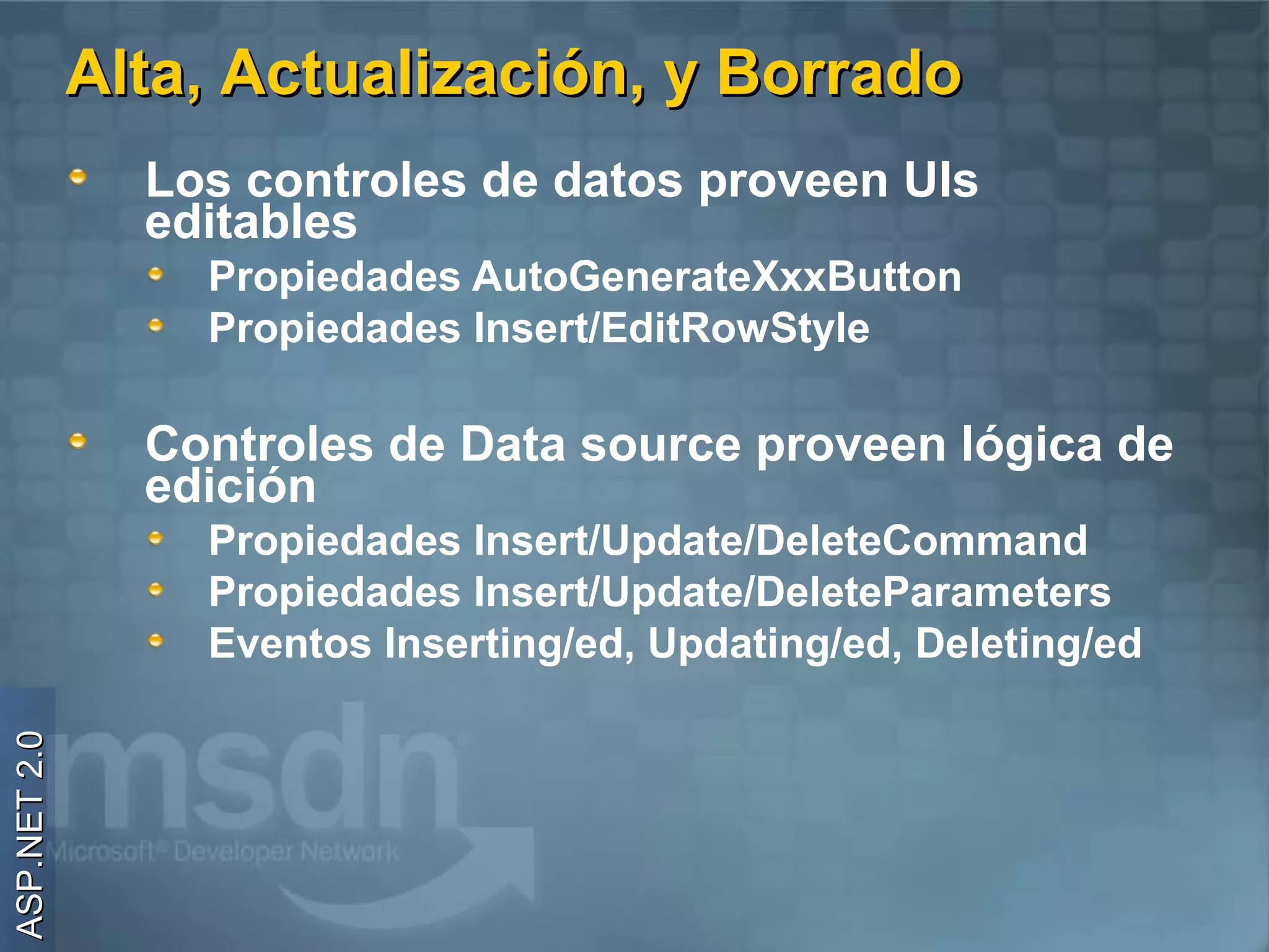 Alta, Actualización, y Borrado
                Los controles de datos proveen UIs
                editables
                  Propiedades AutoGenerateXxxButton
                  Propiedades Insert/EditRowStyle

                Controles de Data source proveen lógica de
                edición
                  Propiedades Insert/Update/DeleteCommand
                  Propiedades Insert/Update/DeleteParameters
                  Eventos Inserting/ed, Updating/ed, Deleting/ed
ASP.NET 2.0
 