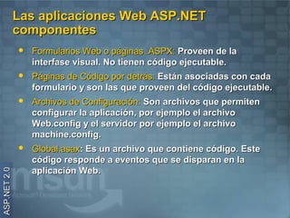 Las aplicaciones Web ASP.NET
              componentes
                 Formularios Web o páginas .ASPX: Proveen de la
                  interfase visual. No tienen código ejecutable.
                 Páginas de Código por detrás: Están asociadas con cada
                  formulario y son las que proveen del código ejecutable.
                 Archivos de Configuración: Son archivos que permiten
                  configurar la aplicación, por ejemplo el archivo
                  Web.config y el servidor por ejemplo el archivo
                  machine.config.
                 Global.asax: Es un archivo que contiene código. Este
                  código responde a eventos que se disparan en la
                  aplicación Web.
ASP.NET 2.0
 