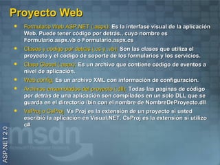 Proyecto Web
                 Formulario Web ASP.NET (.aspx): Es la interfase visual de la aplicación
                  Web. Puede tener código por detrás., cuyo nombre es
                  Formulario.aspx.vb o Formulario.aspx.cs
                 Clases y código por detrás (.cs y .vb): Son las clases que utiliza el
                  proyecto y el código de soporte de los formularios y los servicios.
                 Clase Global (.asax): Es un archivo que contiene código de eventos a
                  nivel de aplicación.
                 Web.config: Es un archivo XML con información de configuración.
                 Archivos ensamblados del proyecto (.dll): Todas las paginas de código
                  por detrás de una aplicación son compilados en un solo DLL que se
                  guarda en el directorio /bin con el nombre de NombreDeProyecto.dll
                 VsProj o CsProj: Vs Proj es la extensión de un proyecto si usted
                  escribió la aplicación en Visual.NET. CsProj es la extensión si utilizo
                  c#
ASP.NET 2.0
 