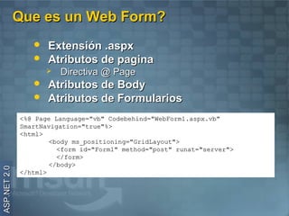 Que es un Web Form?
                    Extensión .aspx
                    Atributos de pagina
                        Directiva @ Page
                    Atributos de Body
                    Atributos de Formularios
              <%@ Page Language="vb" Codebehind="WebForm1.aspx.vb"
              SmartNavigation="true"%>
              <html>
                      <body ms_positioning="GridLayout">
                        <form id="Form1" method="post" runat="server">
                        </form>
                      </body>
ASP.NET 2.0




              </html>
 