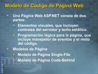 Modelo de Código de Página Web
                Una Página Web ASP.NET consta de dos
                partes:
                  Elementos visuales, que incluyen
                  controles del servidor y texto estático.
                  Programación lógica para la página, que
                  incluye manejador de eventos y el resto
                  del código.
                Modelos de Página
                  Modelo de Página Single-File
ASP.NET 2.0




                  Modelo de Página Code-Behind
 