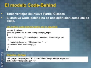 El modelo Code-Behind
              Toma ventajas del nuevo Partial Classes
              El archivo Code-behind no es una definición completa de
              clase.
              Un archivo code-behind podría ser el siguiente
              using System;
              public partial class SamplePage_aspx
              {
                void Button1_Click(Object sender, EventArgs e)
                {
                  Label1.Text = "Clicked at " +
              DateTime.Now.ToString();
                }
              }
ASP.NET 2.0




              Directiva @ Page
              <%@ page language="C#" CodeFile="SamplePage.aspx.cs"
              Inherits="SamplePage" %>
 