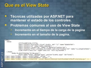 Que es el View State

                 Técnicas utilizadas por ASP.NET para
                  mantener el estado de los controles.
                 Problemas comunes al uso de View State
                     Incremento en el tiempo de la carga de la pagina
                     Incremento en el tamaño de la pagina.
ASP.NET 2.0
 