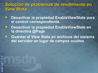 Solución de problemas de rendimiento en
              View State
                 Desactivar la propiedad EnableViewState para
                  el control correspondiente.
                 Desactivar la propiedad EnableViewState en
                  la directiva @Page
                 Guardar el View State en archivos del sistema
                  del servidor en lugar de campos ocultos
ASP.NET 2.0
 