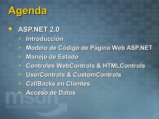 Agenda
   ASP.NET 2.0
       Introducción
       Modelo de Código de Página Web ASP.NET
       Manejo de Estado
       Controles WebControls & HTMLControls
       UserControls & CustomControls
       CallBacks en Clientes
       Acceso de Datos
 