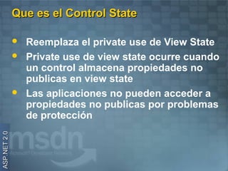 Que es el Control State

                 Reemplaza el private use de View State
                 Private use de view state ocurre cuando
                  un control almacena propiedades no
                  publicas en view state
                 Las aplicaciones no pueden acceder a
                  propiedades no publicas por problemas
                  de protección
ASP.NET 2.0
 