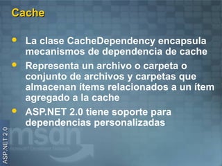 Cache

                 La clase CacheDependency encapsula
                  mecanismos de dependencia de cache
                 Representa un archivo o carpeta o
                  conjunto de archivos y carpetas que
                  almacenan ítems relacionados a un ítem
                  agregado a la cache
                 ASP.NET 2.0 tiene soporte para
                  dependencias personalizadas
ASP.NET 2.0
 