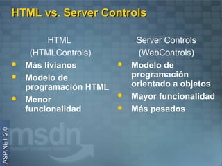 HTML vs. Server Controls

                       HTML                Server Controls
                   (HTMLControls)           (WebControls)
                 Más livianos           Modelo de
                 Modelo de               programación
                  programación HTML       orientado a objetos
                 Menor
                                         Mayor funcionalidad
                  funcionalidad          Más pesados
ASP.NET 2.0
 