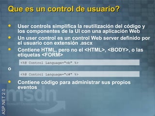 Que es un control de usuario?

                 User controls simplifica la reutilización del código y
                  los componentes de la UI con una aplicación Web
                 Un user control es un control Web server definido por
                  el usuario con extensión .ascx
                 Contiene HTML, pero no el <HTML>, <BODY>, o las
                  etiquetas <FORM>
                   <%@ Control Language="vb" %>
              o
                   <%@ Control Language="c#" %>

                 Contiene código para administrar sus propios
                  eventos
ASP.NET 2.0
 