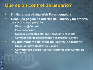 Que es un control de usuario?
                 Similar a una página Web Form completa
                 Tiene una página de interfaz de usuario y un archivo
                  de código subyacente
                     Directiva @Control
                     Extensión .ascx
                     No tiene elementos <HTML>, <BODY> y <FORM>
                     Contiene código para manejar sus propios eventos
                 Hay dos maneras de crear un Control de Usuario:
                     Crear un nuevo Control de Usuario
                     Convertir una página ASP.NET existente a un Control de
                      Usuario
ASP.NET 2.0
 