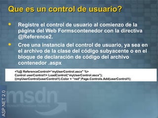 Que es un control de usuario?
                   Registre el control de usuario al comienzo de la
                    página del Web Formscontenedor con la directiva
                    @Reference2.
                   Cree una instancia del control de usuario, ya sea en
                    el archivo de la clase del código subyacente o en el
                    bloque de declaración de código del archivo
                    contenedor .aspx
                  <%@ ReferenceControl=“myUserControl.ascx" %>
                  Control userControl1= LoadControl(“myUserControl.ascx");
                  ((myUserControl)userControl1).Color = “red";Page.Controls.Add(userControl1);
ASP.NET 2.0
 