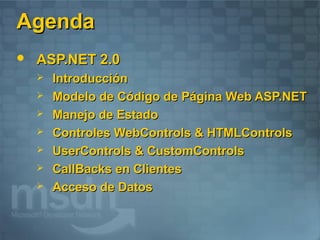 Agenda
   ASP.NET 2.0
       Introducción
       Modelo de Código de Página Web ASP.NET
       Manejo de Estado
       Controles WebControls & HTMLControls
       UserControls & CustomControls
       CallBacks en Clientes
       Acceso de Datos
 