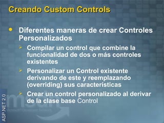 Creando Custom Controls

                 Diferentes maneras de crear Controles
                  Personalizados
                     Compilar un control que combine la
                      funcionalidad de dos o más controles
                      existentes
                     Personalizar un Control existente
                      derivando de este y reemplazando
                      (overriding) sus características
                     Crear un control personalizado al derivar
ASP.NET 2.0




                      de la clase base Control
 