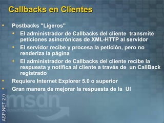 Callbacks en Clientes
              Postbacks "Ligeros"
                 El administrador de Callbacks del cliente transmite
                 peticiones asincrónicas de XML-HTTP al servidor
                 El servidor recibe y procesa la petición, pero no
                 renderiza la página
                 El administrador de Callbacks del cliente recibe la
                 respuesta y notifica al cliente a través de un CallBack
                 registrado
              Requiere Internet Explorer 5.0 o superior
              Gran manera de mejorar la respuesta de la UI
ASP.NET 2.0
 