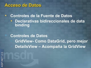Acceso de Datos

                  Controles de la Fuente de Datos
                    Declarativas bidireccionales de data
                    binding

                 Controles de Datos
                   GridView- Como DataGrid, pero mejor
                   DetailsView – Acompaña la GridView
ASP.NET 2.0
 