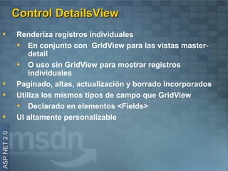Control DetailsView
              Renderiza registros individuales
                  En conjunto con GridView para las vistas master-
                  detail
                  O uso sin GridView para mostrar registros
                  individuales
              Paginado, altas, actualización y borrado incorporados
              Utiliza los mismos tipos de campo que GridView
                  Declarado en elementos <Fields>
              UI altamente personalizable
ASP.NET 2.0
 