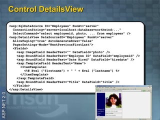 Control DetailsView
              <asp:SqlDataSource ID="Employees" RunAt="server"
               <asp:SqlDataSource ID="Employees" RunAt="server"
                ConnectionString="server=localhost;database=northwind;..."
                 ConnectionString="server=localhost;database=northwind;..."
                SelectCommand="select employeeid, photo, ... from employees" />
                 SelectCommand="select employeeid, photo, ... from employees" />
              <asp:DetailsView DataSourceID="Employees" RunAt="server"
               <asp:DetailsView DataSourceID="Employees" RunAt="server"
                AllowPaging="true" AutoGenerateRows="false"
                 AllowPaging="true" AutoGenerateRows="false"
                PagerSettings-Mode="NextPreviousFirstLast">
                 PagerSettings-Mode="NextPreviousFirstLast">
                <Fields>
                 <Fields>
                  <asp:ImageField HeaderText="" DataField="photo" />
                   <asp:ImageField HeaderText="" DataField="photo" />
                  <asp:BoundField HeaderText="Employee ID" DataField="employeeid" />
                   <asp:BoundField HeaderText="Employee ID" DataField="employeeid" />
                  <asp:BoundField HeaderText="Date Hired" DataField="hiredate" />
                   <asp:BoundField HeaderText="Date Hired" DataField="hiredate" />
                  <asp:TemplateField HeaderText="Name">
                   <asp:TemplateField HeaderText="Name">
                    <ItemTemplate>
                     <ItemTemplate>
                      <%# Eval ("firstname") ++ "" "" ++ Eval ("lastname") %>
                       <%# Eval ("firstname")             Eval ("lastname") %>
                    </ItemTemplate>
                     </ItemTemplate>
                  </asp:TemplateField>
                   </asp:TemplateField>
                  <asp:BoundField HeaderText="Title" DataField="title" />
                   <asp:BoundField HeaderText="Title" DataField="title" />
                </Fields>
                 </Fields>
              </asp:DetailsView>
               </asp:DetailsView>
ASP.NET 2.0
 