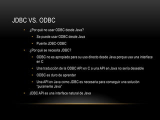 JDBC VS. ODBC
•

¿Por qué no usar ODBC desde Java?
• Se puede usar ODBC desde Java
• Puente JDBC-ODBC

•

¿Por qué se necesita JDBC?
• ODBC no es apropiado para su uso directo desde Java porque usa una interface
en C

• Una traducción de la ODBC API en C a una API en Java no sería deseable
• ODBC es duro de aprender
• Una API en Java como JDBC es necesaria para conseguir una solución
“puramente Java”
•

JDBC API es una interface natural de Java

 