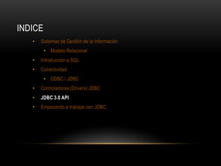 INDICE
•

Sistemas de Gestión de la Información
• Modelo Relacional

•

Introducción a SQL

•

Conectividad
• ODBC / JDBC

•

Controladores (Drivers) JDBC

•

JDBC 3.0 API

•

Empezando a trabajar con JDBC

 