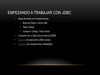 EMPEZANDO A TRABAJAR CON JDBC
•

Base de datos en formato Access
• Base de Datos: Libros.mdb
• Tabla: Datos
• Campos: Codigo, Titulo, Autor

•

Creación de un Data Source Name (DSN)

•

Ejemplo de aplicación JDBC simple

•

Ejemplo con excepciones y MetaData

 