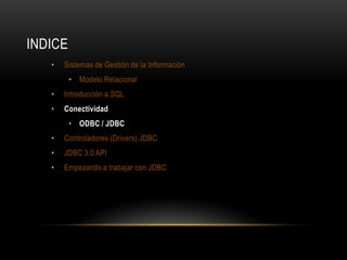 INDICE
•

Sistemas de Gestión de la Información
• Modelo Relacional

•

Introducción a SQL

•

Conectividad
• ODBC / JDBC

•

Controladores (Drivers) JDBC

•

JDBC 3.0 API

•

Empezando a trabajar con JDBC

 