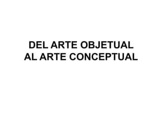 DEL ARTE OBJETUAL
AL ARTE CONCEPTUAL
 