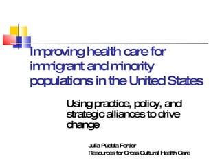 Improving health care for immigrant and minority populations in the United States Using practice, policy, and strategic alliances to drive change Julia Puebla Fortier Resources for Cross Cultural Health Care 
