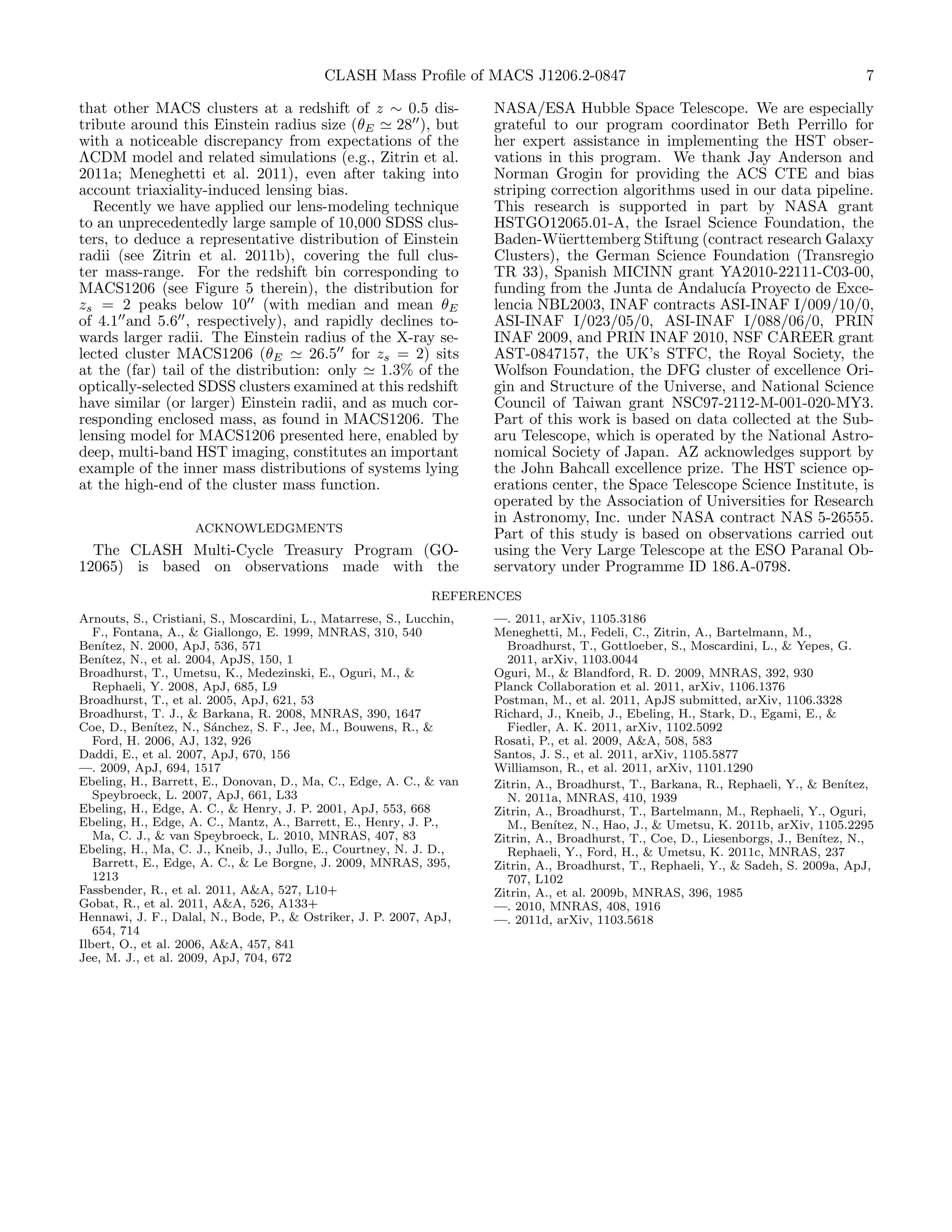 CLASH Mass Proﬁle of MACS J1206.2-0847                                                      7

that other MACS clusters at a redshift of z ∼ 0.5 dis-                NASA/ESA Hubble Space Telescope. We are especially
tribute around this Einstein radius size (θE 28 ), but                grateful to our program coordinator Beth Perrillo for
with a noticeable discrepancy from expectations of the                her expert assistance in implementing the HST obser-
ΛCDM model and related simulations (e.g., Zitrin et al.               vations in this program. We thank Jay Anderson and
2011a; Meneghetti et al. 2011), even after taking into                Norman Grogin for providing the ACS CTE and bias
account triaxiality-induced lensing bias.                             striping correction algorithms used in our data pipeline.
  Recently we have applied our lens-modeling technique                This research is supported in part by NASA grant
to an unprecedentedly large sample of 10,000 SDSS clus-               HSTGO12065.01-A, the Israel Science Foundation, the
ters, to deduce a representative distribution of Einstein             Baden-W¨erttemberg Stiftung (contract research Galaxy
                                                                                u
radii (see Zitrin et al. 2011b), covering the full clus-              Clusters), the German Science Foundation (Transregio
ter mass-range. For the redshift bin corresponding to                 TR 33), Spanish MICINN grant YA2010-22111-C03-00,
MACS1206 (see Figure 5 therein), the distribution for                 funding from the Junta de Andaluc´ Proyecto de Exce-
                                                                                                          ıa
zs = 2 peaks below 10 (with median and mean θE                        lencia NBL2003, INAF contracts ASI-INAF I/009/10/0,
of 4.1 and 5.6 , respectively), and rapidly declines to-              ASI-INAF I/023/05/0, ASI-INAF I/088/06/0, PRIN
wards larger radii. The Einstein radius of the X-ray se-              INAF 2009, and PRIN INAF 2010, NSF CAREER grant
lected cluster MACS1206 (θE         26.5 for zs = 2) sits             AST-0847157, the UK’s STFC, the Royal Society, the
at the (far) tail of the distribution: only   1.3% of the             Wolfson Foundation, the DFG cluster of excellence Ori-
optically-selected SDSS clusters examined at this redshift            gin and Structure of the Universe, and National Science
have similar (or larger) Einstein radii, and as much cor-             Council of Taiwan grant NSC97-2112-M-001-020-MY3.
responding enclosed mass, as found in MACS1206. The                   Part of this work is based on data collected at the Sub-
lensing model for MACS1206 presented here, enabled by                 aru Telescope, which is operated by the National Astro-
deep, multi-band HST imaging, constitutes an important                nomical Society of Japan. AZ acknowledges support by
example of the inner mass distributions of systems lying              the John Bahcall excellence prize. The HST science op-
at the high-end of the cluster mass function.                         erations center, the Space Telescope Science Institute, is
                                                                      operated by the Association of Universities for Research
                                                                      in Astronomy, Inc. under NASA contract NAS 5-26555.
                    ACKNOWLEDGMENTS                                   Part of this study is based on observations carried out
  The CLASH Multi-Cycle Treasury Program (GO-                         using the Very Large Telescope at the ESO Paranal Ob-
12065) is based on observations made with the                         servatory under Programme ID 186.A-0798.
                                                              REFERENCES
Arnouts, S., Cristiani, S., Moscardini, L., Matarrese, S., Lucchin,   —. 2011, arXiv, 1105.3186
   F., Fontana, A., & Giallongo, E. 1999, MNRAS, 310, 540             Meneghetti, M., Fedeli, C., Zitrin, A., Bartelmann, M.,
Ben´ıtez, N. 2000, ApJ, 536, 571                                        Broadhurst, T., Gottloeber, S., Moscardini, L., & Yepes, G.
Ben´ıtez, N., et al. 2004, ApJS, 150, 1                                 2011, arXiv, 1103.0044
Broadhurst, T., Umetsu, K., Medezinski, E., Oguri, M., &              Oguri, M., & Blandford, R. D. 2009, MNRAS, 392, 930
   Rephaeli, Y. 2008, ApJ, 685, L9                                    Planck Collaboration et al. 2011, arXiv, 1106.1376
Broadhurst, T., et al. 2005, ApJ, 621, 53                             Postman, M., et al. 2011, ApJS submitted, arXiv, 1106.3328
Broadhurst, T. J., & Barkana, R. 2008, MNRAS, 390, 1647               Richard, J., Kneib, J., Ebeling, H., Stark, D., Egami, E., &
Coe, D., Ben´ ıtez, N., S´nchez, S. F., Jee, M., Bouwens, R., &
                         a                                              Fiedler, A. K. 2011, arXiv, 1102.5092
   Ford, H. 2006, AJ, 132, 926                                        Rosati, P., et al. 2009, A&A, 508, 583
Daddi, E., et al. 2007, ApJ, 670, 156                                 Santos, J. S., et al. 2011, arXiv, 1105.5877
—. 2009, ApJ, 694, 1517                                               Williamson, R., et al. 2011, arXiv, 1101.1290
Ebeling, H., Barrett, E., Donovan, D., Ma, C., Edge, A. C., & van     Zitrin, A., Broadhurst, T., Barkana, R., Rephaeli, Y., & Ben´ ıtez,
   Speybroeck, L. 2007, ApJ, 661, L33                                   N. 2011a, MNRAS, 410, 1939
Ebeling, H., Edge, A. C., & Henry, J. P. 2001, ApJ, 553, 668          Zitrin, A., Broadhurst, T., Bartelmann, M., Rephaeli, Y., Oguri,
Ebeling, H., Edge, A. C., Mantz, A., Barrett, E., Henry, J. P.,         M., Ben´ ıtez, N., Hao, J., & Umetsu, K. 2011b, arXiv, 1105.2295
   Ma, C. J., & van Speybroeck, L. 2010, MNRAS, 407, 83               Zitrin, A., Broadhurst, T., Coe, D., Liesenborgs, J., Ben´
                                                                                                                               ıtez, N.,
Ebeling, H., Ma, C. J., Kneib, J., Jullo, E., Courtney, N. J. D.,       Rephaeli, Y., Ford, H., & Umetsu, K. 2011c, MNRAS, 237
   Barrett, E., Edge, A. C., & Le Borgne, J. 2009, MNRAS, 395,        Zitrin, A., Broadhurst, T., Rephaeli, Y., & Sadeh, S. 2009a, ApJ,
   1213                                                                 707, L102
Fassbender, R., et al. 2011, A&A, 527, L10+                           Zitrin, A., et al. 2009b, MNRAS, 396, 1985
Gobat, R., et al. 2011, A&A, 526, A133+                               —. 2010, MNRAS, 408, 1916
Hennawi, J. F., Dalal, N., Bode, P., & Ostriker, J. P. 2007, ApJ,     —. 2011d, arXiv, 1103.5618
   654, 714
Ilbert, O., et al. 2006, A&A, 457, 841
Jee, M. J., et al. 2009, ApJ, 704, 672
 