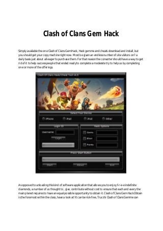 Clash of Clans Gem Hack
Simply available the one Clash of Clans Gem Hack, Hack gemme and cheats download and install, but
you should get your copy machine right now. Most be given an endless number of site visitors on? a
daily basis just about all eager to purchase them. For that reason the converter should have a way to get
rid of it to help success people that ended ready to complete a moderate try to help us by completing
one or more of the offerings.
As opposed to unloading this kind of software application that allows you to enjoy f-r-e-e indefinite
diamonds, a number of us thought to , give, contribute without cost to ensure that each and every the
main planet requires to have an equal possible opportunity to obtain it. Clash of Clans Gem Hack Obtain
is the foremost within the class, have a look at! It can be risk-free, Trucchi Clash of Clans Gemme can
 