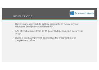 Azure Pricing
• The primary approach to getting discounts on Azure is your
Microsoft Enterprise Agreement (EA)
• EAs offer discounts from 15-45 percent depending on the level of
usage
• There is used a 30 percent discount as the midpoint in our
comparisons below
 