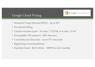 Google Cloud Pricing
• Sustained Usage Discount (SUD) – up to 30%
• Per minute billing
• Custom machine types – 14 cores / 12.5 GB, or 6 cores /2 GB
• Preemptible VM instances – 80% discount
• Committed use discounts – up to 57% discounts
• Rightsizing recommendations
• Nearline Cloud - $0.01 GB/m – 100PB free for 6 months
 