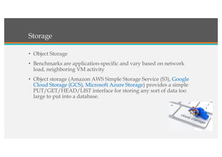 Storage
• Object Storage
• Benchmarks are application-specific and vary based on network
load, neighboring VM activity
• Object storage (Amazon AWS Simple Storage Service (S3), Google
Cloud Storage (GCS), Microsoft Azure Storage) provides a simple
PUT/GET/HEAD/LIST interface for storing any sort of data too
large to put into a database.
 