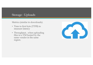 Storage : Uploads
Metrics (similar to downloads):
• Time to first byte (TTFB) to
measure latency
• Throughput , when uploading
files to a VM hosted by the
same vendor in the same
region.
 