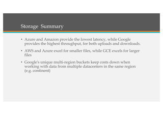 Storage Summary
• Azure and Amazon provide the lowest latency, while Google
provides the highest throughput, for both uploads and downloads.
• AWS and Azure excel for smaller files, while GCE excels for larger
files
• Google's unique multi-region buckets keep costs down when
working with data from multiple datacenters in the same region
(e.g. continent)
 