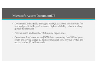 Microsoft Azure: DocumentDB
• DocumentDB is a fully managed NoSQL database service built for
fast and predictable performance, high availability, elastic scaling,
global distribution
• Provides rich and familiar SQL query capabilities
• Consistent low latencies on JSON data - ensuring that 99% of your
reads are served under 10 milliseconds and 99% of your writes are
served under 15 milliseconds.
 
