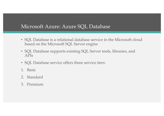Microsoft Azure: Azure SQL Database
• SQL Database is a relational database service in the Microsoft cloud
based on the Microsoft SQL Server engine
• SQL Database supports existing SQL Server tools, libraries, and
APIs
• SQL Database service offers three service tiers:
1. Basic
2. Standard
3. Premium
 
