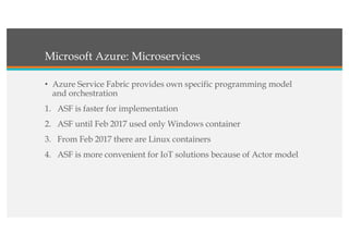 Microsoft Azure: Microservices
• Azure Service Fabric provides own specific programming model
and orchestration
1. ASF is faster for implementation
2. ASF until Feb 2017 used only Windows container
3. From Feb 2017 there are Linux containers
4. ASF is more convenient for IoT solutions because of Actor model
 