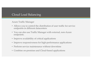Cloud Load Balancing
Azure Traffic Manager
• Allows you to control the distribution of user traffic for service
endpoints in different datacenters
• You can also use Traffic Manager with external, non-Azure
endpoints.
• Improve availability of critical applications
• Improve responsiveness for high-performance applications
• Perform service maintenance without downtime
• Combine on-premises and Cloud-based applications
 