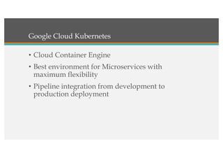 Google Cloud Kubernetes
• Cloud Container Engine
• Best environment for Microservices with
maximum flexibility
• Pipeline integration from development to
production deployment
 